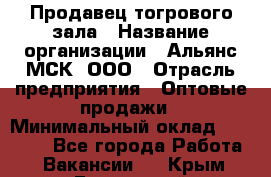 Продавец тогрового зала › Название организации ­ Альянс-МСК, ООО › Отрасль предприятия ­ Оптовые продажи › Минимальный оклад ­ 30 000 - Все города Работа » Вакансии   . Крым,Бахчисарай